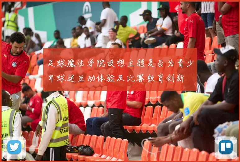 足球魔法学院设想主题是否为青少年球迷互动体验及比赛教育创新