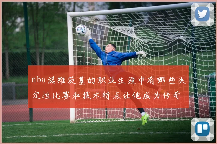 nba诺维茨基的职业生涯中有哪些决定性比赛和技术特点让他成为传奇