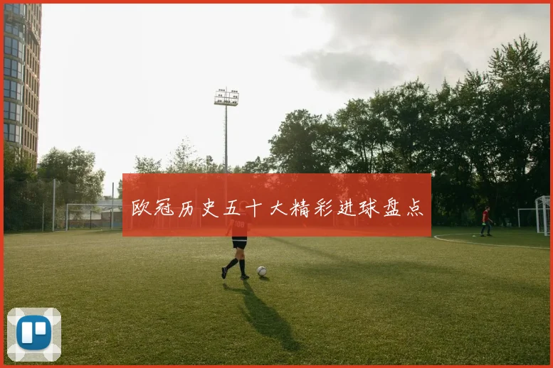 欧冠历史五十大精彩进球盘点